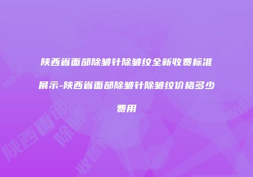陕西省面部除皱针除皱纹全新收费标准展示-陕西省面部除皱针除皱纹价格多少费用
