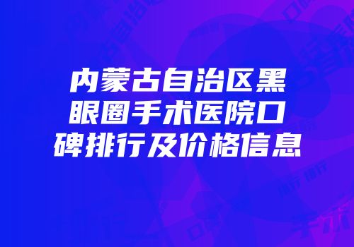 内蒙古自治区黑眼圈手术医院口碑排行及价格信息