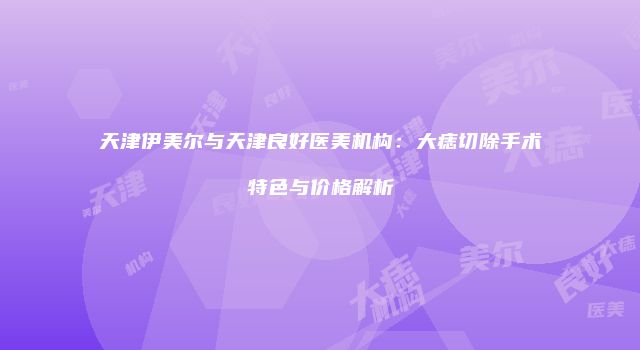 天津伊美尔与天津良好医美机构：大痣切除手术特色与价格解析