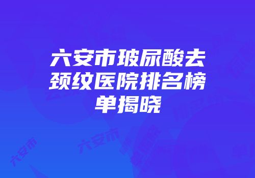 六安市玻尿酸去颈纹医院排名榜单揭晓