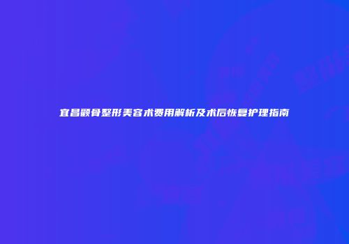 宜昌颧骨整形美容术费用解析及术后恢复护理指南