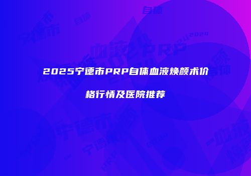 2025宁德市PRP自体血液焕颜术价格行情及医院推荐