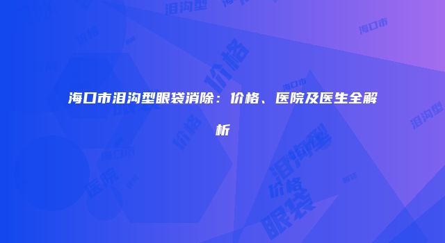海口市泪沟型眼袋消除：价格、医院及医生全解析