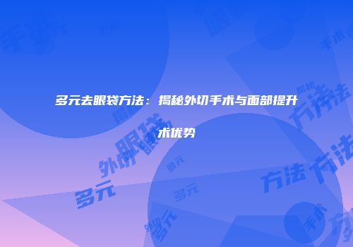 多元去眼袋方法：揭秘外切手术与面部提升术优势