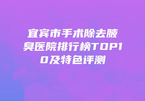 宜宾市手术除去腋臭医院排行榜TOP10及特色评测