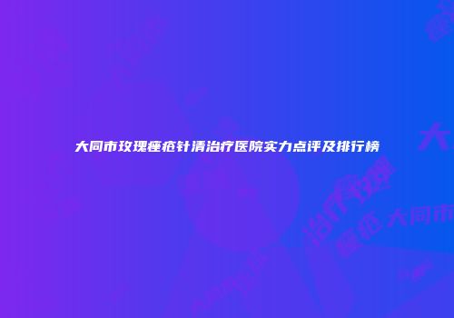大同市玫瑰痤疮针清治疗医院实力点评及排行榜