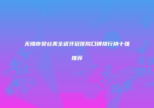 无锡市贝丝美全瓷牙冠医院口碑排行榜十强推荐