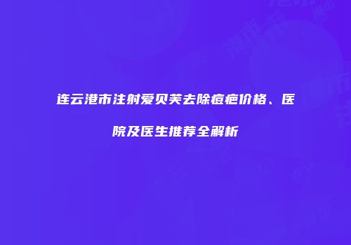 连云港市注射爱贝芙去除痘疤价格、医院及医生推荐全解析