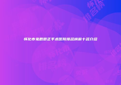 怀化市兔唇矫正手术医院排名榜前十名介绍