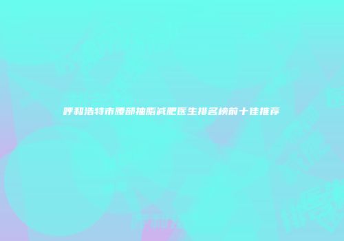 呼和浩特市腰部抽脂减肥医生排名榜前十佳推荐
