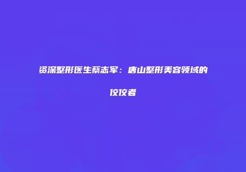 资深整形医生蔡志军：唐山整形美容领域的佼佼者