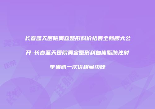 长春蓝天医院美容整形科价格表全新版大公开-长春蓝天医院美容整形科自体脂肪注射苹果肌一次价格多少钱