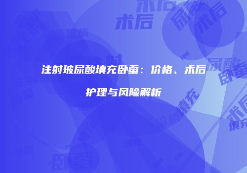 注射玻尿酸填充卧蚕：价格、术后护理与风险解析