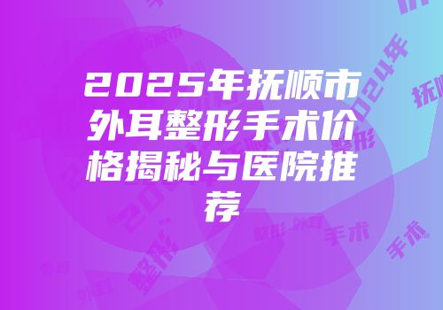 2025年抚顺市外耳整形手术价格揭秘与医院推荐