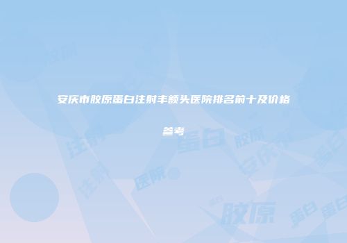 安庆市胶原蛋白注射丰额头医院排名前十及价格参考