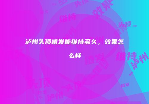 泸州头顶植发能维持多久，效果怎么样