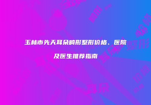玉林市先天耳朵畸形整形价格、医院及医生推荐指南