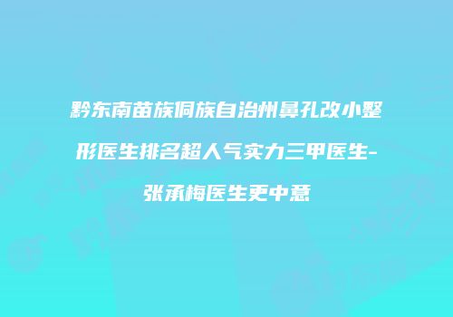 黔东南苗族侗族自治州鼻孔改小整形医生排名超人气实力三甲医生-张承梅医生更中意