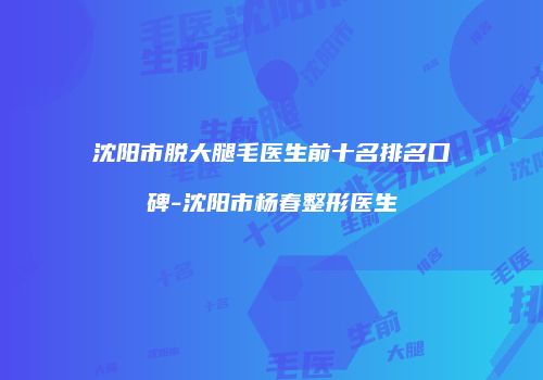 沈阳市脱大腿毛医生前十名排名口碑-沈阳市杨春整形医生