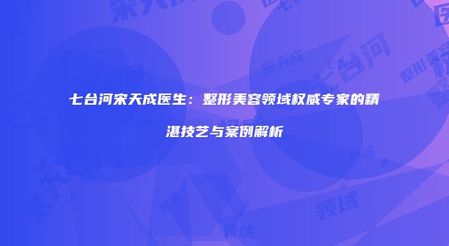 七台河宋天成医生：整形美容领域权威专家的精湛技艺与案例解析