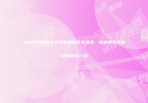 玉林市下颌骨与下颚骨整形医生排名：权威解读及前10名医生介绍