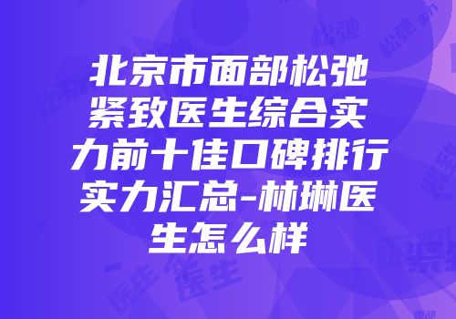北京市面部松弛紧致医生综合实力前十佳口碑排行实力汇总-林琳医生怎么样