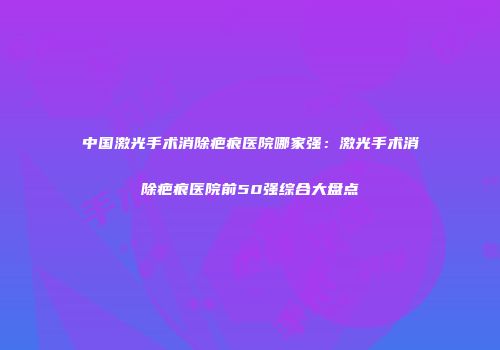 中国激光手术消除疤痕医院哪家强：激光手术消除疤痕医院前50强综合大盘点