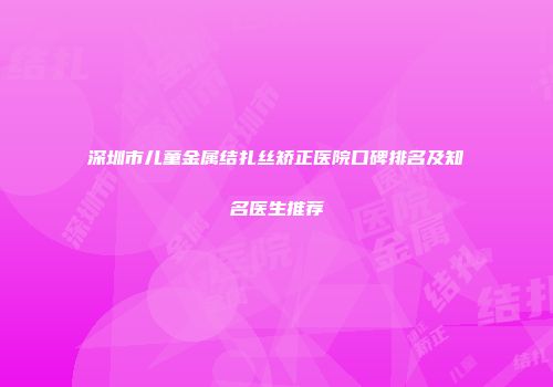 深圳市儿童金属结扎丝矫正医院口碑排名及知名医生推荐