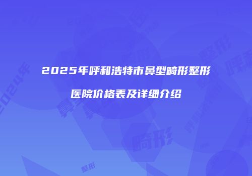 2025年呼和浩特市鼻型畸形整形医院价格表及详细介绍