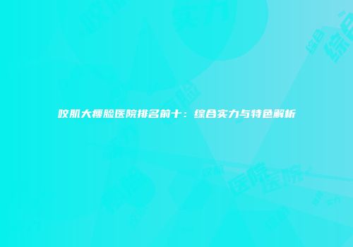 咬肌大瘦脸医院排名前十：综合实力与特色解析