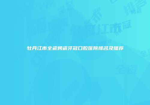 牡丹江市全瓷烤瓷牙冠口腔医院排名及推荐