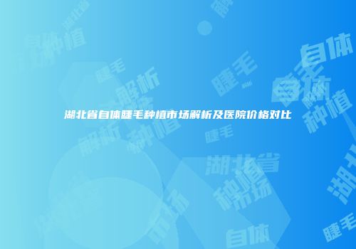 湖北省自体睫毛种植市场解析及医院价格对比