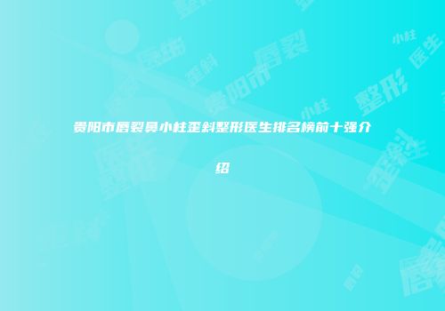 贵阳市唇裂鼻小柱歪斜整形医生排名榜前十强介绍