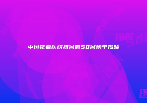 中国祛疤医院排名前50名榜单揭晓