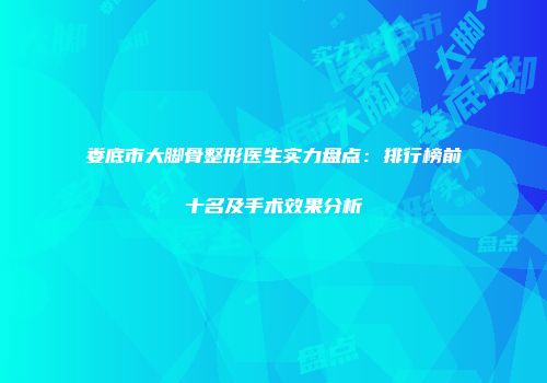 娄底市大脚骨整形医生实力盘点：排行榜前十名及手术效果分析