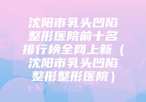 沈阳市乳头凹陷整形医院前十名排行榜全网上新（沈阳市乳头凹陷整形整形医院）