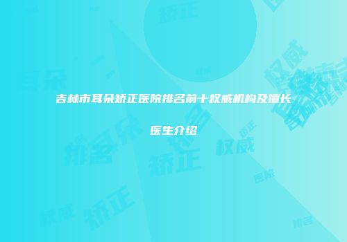 吉林市耳朵矫正医院排名前十权威机构及擅长医生介绍