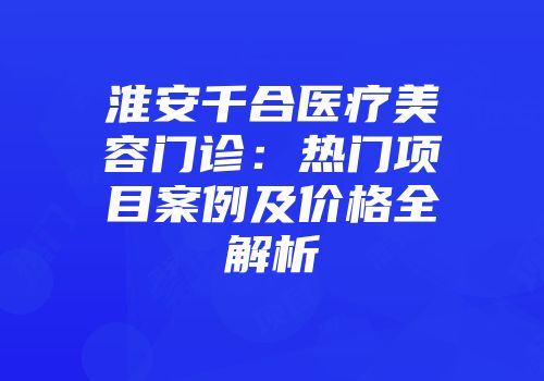 淮安千合医疗美容门诊：热门项目案例及价格全解析