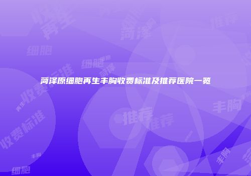 菏泽原细胞再生丰胸收费标准及推荐医院一览