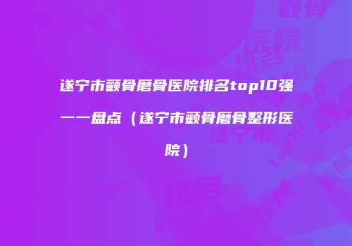 遂宁市颧骨磨骨医院排名top10强一一盘点（遂宁市颧骨磨骨整形医院）