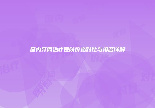 国内牙周治疗医院价格对比与排名详解