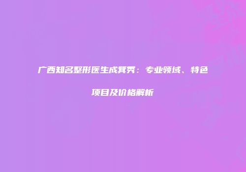 广西知名整形医生成箕秀：专业领域、特色项目及价格解析
