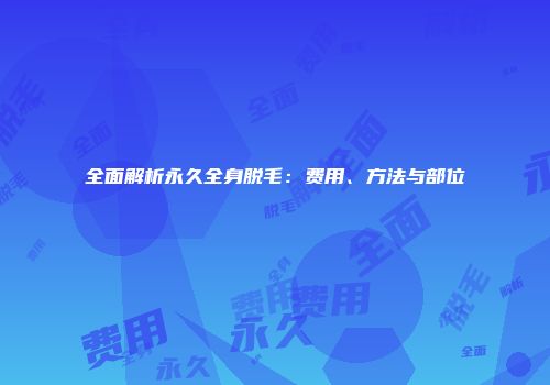 全面解析永久全身脱毛：费用、方法与部位