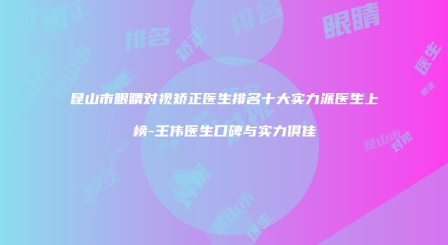 昆山市眼睛对视矫正医生排名十大实力派医生上榜-王伟医生口碑与实力俱佳