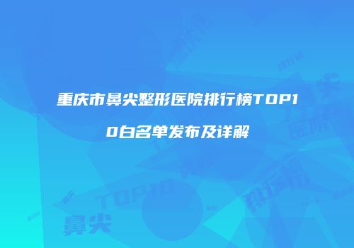 重庆市鼻尖整形医院排行榜TOP10白名单发布及详解