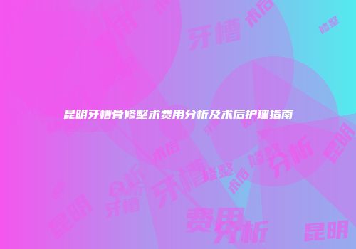 昆明牙槽骨修整术费用分析及术后护理指南