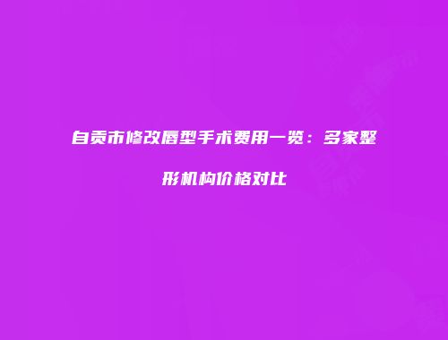 自贡市修改唇型手术费用一览：多家整形机构价格对比