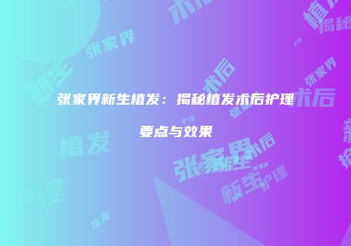 张家界新生植发：揭秘植发术后护理要点与效果