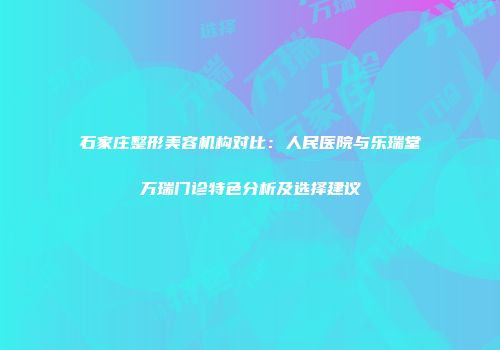 石家庄整形美容机构对比：人民医院与乐瑞堂万瑞门诊特色分析及选择建议