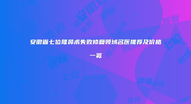 安徽省七位隆鼻术失败修复领域名医推荐及价格一览